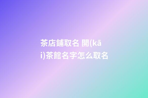 茶店鋪取名 開(kāi)茶館名字怎么取名-第1張-店鋪起名-玄機(jī)派